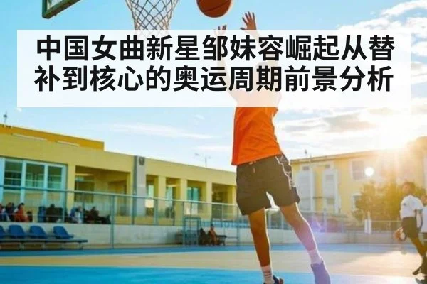 中国女曲新星邹妹容崛起从替补到核心的奥运周期前景分析